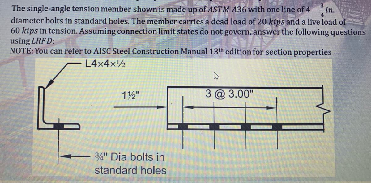 The single-angle tension member shown is made up of ASTM A36 with one line of 4-in.
diameter bolts in standard holes. The member carries a dead load of 20 kips and a live load of
60 kips in tension. Assuming connection limit states do not govern, answer the following questions
using LRFD:
NOTE: You can refer to AISC Steel Construction Manual 13th edition for section properties
L4x4x¹
4
1½"
3 @ 3.00"
3/4" Dia bolts in
standard holes