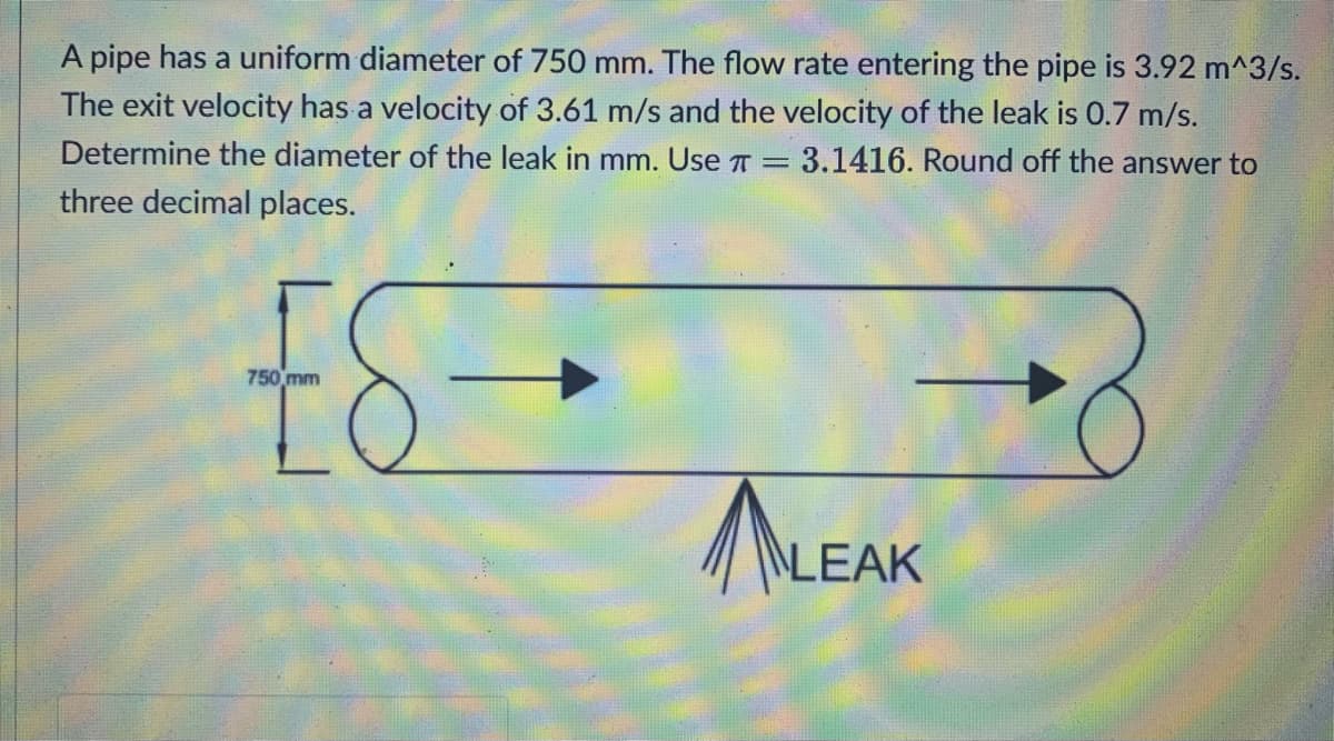 A pipe has a uniform diameter of 750 mm. The flow rate entering the pipe is 3.92 m^3/s.
The exit velocity has a velocity of 3.61 m/s and the velocity of the leak is 0.7 m/s.
Determine the diameter of the leak in mm. Use
3.1416. Round off the answer to
three decimal places.
ES
8
750 mm
LEAK