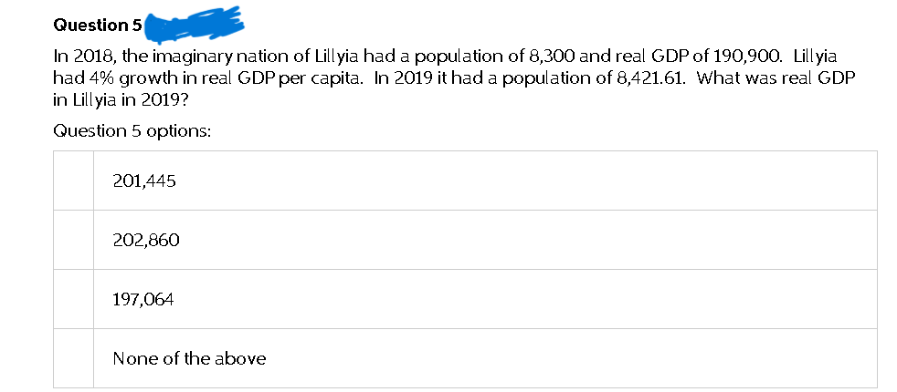 Question 5
In 2018, the imaginary nation of Lillyia had a population of 8,300 and real GDP of 190,900. Lillyia
had 4% growth in real GDP per capita. In 2019 it had a population of 8,421.61. What was real GDP
in Lillyia in 2019?
Question 5 options:
201,445
202,860
197,064
None of the above
