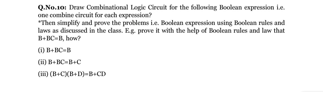 Q.No.10: Draw Combinational Logic Circuit for the following Boolean expression i.e.
one combine circuit for each expression?
*Then simplify and prove the problems i.e. Boolean expression using Boolean rules and
laws as discussed in the class. E.g. prove it with the help of Boolean rules and law that
B+BC=B, how?
(i) B+BC=B
(ii) B+BC=B+C
(iii) (B+C)(B+D)=B+CD
