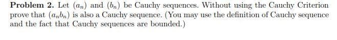 Problem 2. Let (an) and (bn) be Cauchy sequences. Without using the Cauchy Criterion
prove that (anbn) is also a Cauchy sequence. (You may use the definition of Cauchy sequence
and the fact that Cauchy sequences are bounded.)