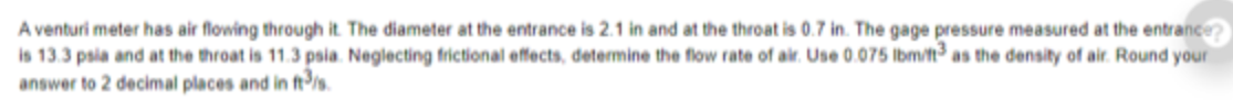 A venturi meter has air flowing through it. The diameter at the entrance is 2.1 in and at the throat is 0.7 in. The gage pressure measured at the entrance
is 13.3 psia and at the throat is 11.3 psia. Neglecting frictional effects, determine the flow rate of air. Use 0.075 Ibm/t as the density of air. Round your
answer to 2 decimal places and in fts.

