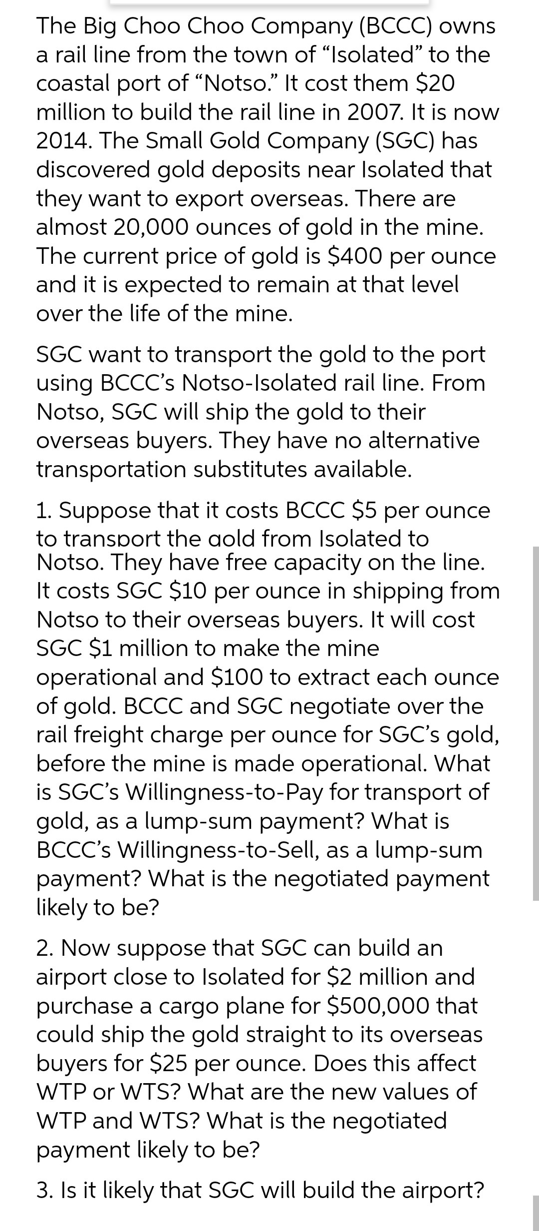 The Big Choo Choo Company (BCCC) owns
a rail line from the town of "Isolated" to the
coastal port of "Notso." It cost them $20
million to build the rail line in 2007. It is now
2014. The Small Gold Company (SGC) has
discovered gold deposits near Isolated that
they want to export overseas. There are
almost 20,000 ounces of gold in the mine.
The current price of gold is $400 per ounce
and it is expected to remain at that level
over the life of the mine.
SGC want to transport the gold to the port
using BCCC's Notso-Isolated rail line. From
Notso, SGC will ship the gold to their
overseas buyers. They have no alternative
transportation substitutes available.
1. Suppose that it costs BCCC $5 per ounce
to transport the aold from Isolated to
Notso. They have free capacity on the line.
It costs SGC $10 per ounce in shipping from
Notso to their overseas buyers. It will cost
SGC $1 million to make the mine
operational and $100 to extract each ounce
of gold. BCCC and SGC negotiate over the
rail freight charge per ounce for SGC's gold,
before the mine is made operational. What
is SGC's Willingness-to-Pay for transport of
gold, as a lump-sum payment? What is
BCCC's Willingness-to-Sell, as a lump-sum
payment? What is the negotiated payment
likely to be?
2. Now suppose that SGC can build an
airport close to Isolated for $2 million and
purchase a cargo plane for $500,000 that
could ship the gold straight to its overseas
buyers for $25 per ounce. Does this affect
WTP or WTS? What are the new values of
WTP and WTS? What is the negotiated
payment likely to be?
3. Is it likely that SGC will build the airport?
