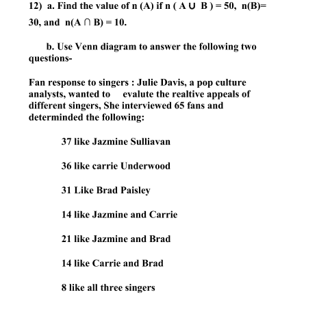 12) a. Find the value of n (A) if n ( AU B) = 50, n(B)=
30, and n(A N B) = 10.
b. Use Venn diagram to answer the following two
questions-
Fan response to singers : Julie Davis, a pop culture
analysts, wanted to evalute the realtive appeals of
different singers, She interviewed 65 fans and
determinded the following:
37 like Jazmine Sulliavan
36 like carrie Underwood
31 Like Brad Paisley
14 like Jazmine and Carrie
21 like Jazmine and Brad
14 like Carrie and Brad
8 like all three singers
