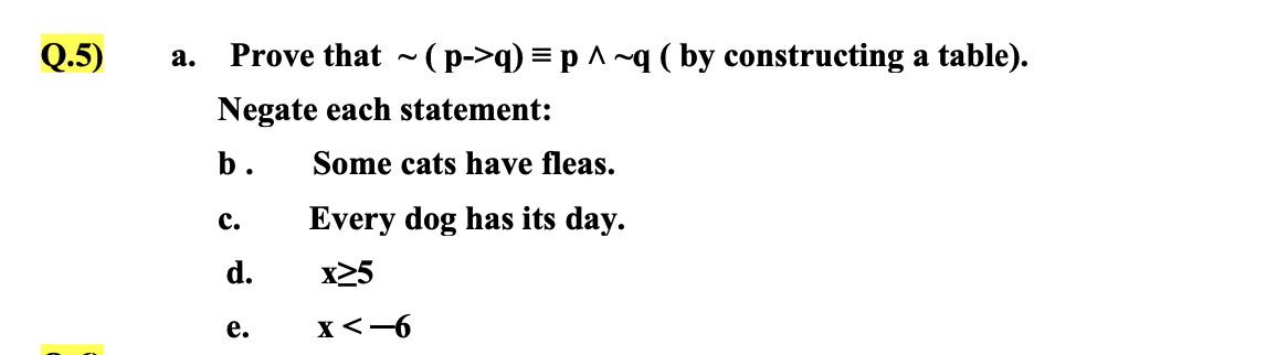 Q.5)
а.
Prove that ~ (p->q) = p ^ ~q ( by constructing a table).
Negate each statement:
b.
Some cats have fleas.
с.
Every dog has its day.
d.
x25
е.
x<-6
