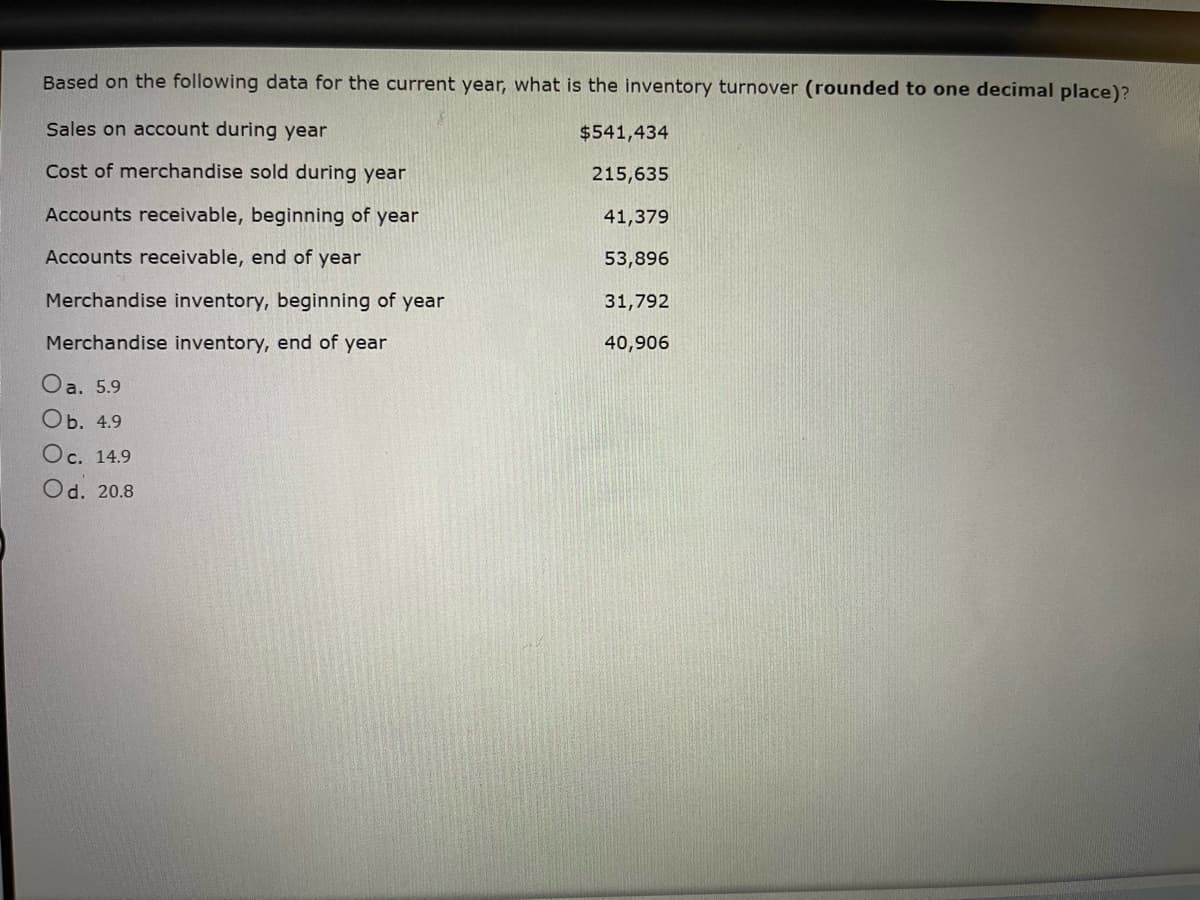 Based on the following data for the current year, what is the inventory turnover (rounded to one decimal place)?
Sales on account during year
Cost of merchandise sold during year
Accounts receivable, beginning of year
Accounts receivable, end of year
Merchandise inventory, beginning of year
Merchandise inventory, end of year
Oa. 5.9
Ob. 4.9
Oc. 14.9
Od. 20.8
$541,434
215,635
41,379
53,896
31,792
40,906