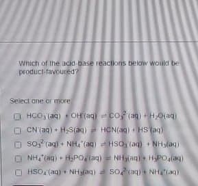 Which of the acid-base reactions below would be
product-favoured?
Select one or more
HCO3(aq) +OH(aq) CO(aq) + H2O(aq)
CN (aq) + H2S(aq)
HCN(aq) + HS (aq)
So, (aq) + NH (aq)
HSO (aq) + NH3(aq)
NH4 (aq) + H2PO4(aq)
NH(aq) + H3PO4(aq)
HSO4(aq) + NH3(aq) =SO (aq) + NH(aq)