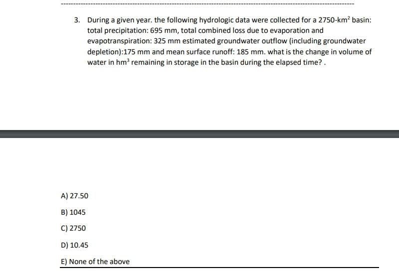 3. During a given year. the following hydrologic data were collected for a 2750-km? basin:
total precipitation: 695 mm, total combined loss due to evaporation and
evapotranspiration: 325 mm estimated groundwater outflow (including groundwater
depletion):175 mm and mean surface runoff: 185 mm. what is the change in volume of
water in hm remaining in storage in the basin during the elapsed time?.
A) 27.50
B) 1045
C) 2750
D) 10.45
E) None of the above
