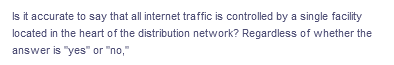 Is it accurate to say that all internet traffic is controlled by a single facility
located in the heart of the distribution network? Regardless of whether the
answer is "yes" or "no,"