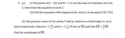 3. (a) ) The points A(5, -10) and B(-7,6) are the ends of a diameter of circle
C, Determine the equation of circle C.
(i1) Find the equation of the tangent to the circle C at the point R (0,7.95)
(b) The position vector of two points P and Q, relative to a fixed origin, 0, are p
and q respectively, where p = (), and q = (:). R lies on PQ such that RQ =
Find the coordinates of OR.
