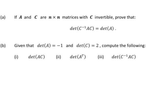 (a)
If A and C are nx n matrices with C invertible, prove that:
det (C-AC) = det(A).
(b)
Given that det(A) = -1 and det(C) = 2, compute the following:
(i)
det(AC)
(ii)
det(A")
(ii) det(C-'AC)
