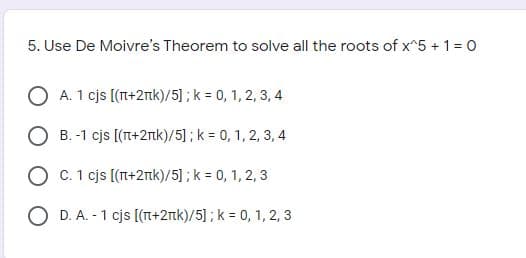 5. Use De Moivre's Theorem to solve all the roots of x^5 + 1= 0
O A. 1 cjs [(Tt+2Tk)/5] ; k = 0, 1, 2, 3, 4
B. -1 cjs [(T+2nk)/5]; k = 0, 1, 2, 3, 4
O C. 1 cjs [(T+2nk)/5] ; k = 0, 1, 2, 3
D. A. - 1 cjs [(T+2nk)/5] ; k = 0, 1, 2, 3
