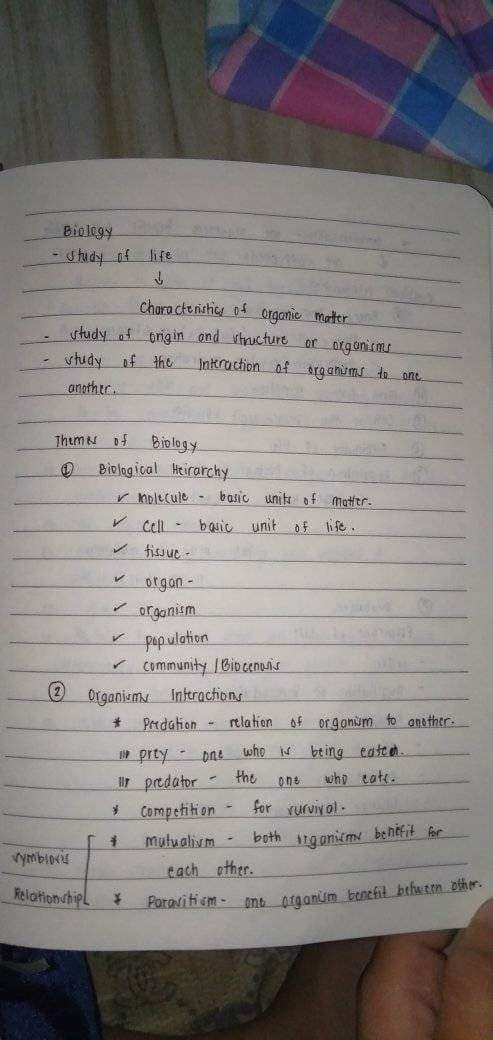 Biology P
- Study of life
↓
Characteristics of organic matter
study of origin and structure or organisms
study
of the
Interaction of organisms to one
(2
another.
Themes of
Biology
Biological Heirarchy
✓ molecule basic units of matter.
✓ Cell - basic unit
of life.
fissue-
vymbios
Relationship
V
orgon-
✓ organism
✓ population
✓ Community / Biocenosis
Organisms Interactions
* Predation relation of organism to another.
1 prey one who is being eated.
1r predator
the
one who cate.
*
-
¥
Competition- for rurvival.
# mutualium -
J
both organismy benefit for
each other.
Paravitium- one organum benefit between offer.