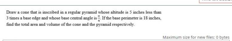 Draw a cone that is inscribed in a regular pyramid whose altitude is 5 inches less than
3 times a base edge and whose base central angle is If the base perimeter is 18 inches,
find the total area and volume of the cone and the pyramid respectively.
Maximum size for new files: 0 bytes
