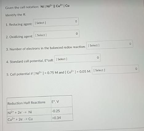 Given the cell notation: Ni | Ni2* || Cu2* | Cu
Identify the ff.
1. Reducing agent: I Select]
2. Oxidizing agent: [ Select]
3. Number of electrons in the balanced redox reaction: Select]
4. Standard cell potential, E°cell: 1 Select )
5. Cell potential if [ Ni?* ] = 0.75 M and [ Cu2* ] = 0.05 M: [ Select ]
Reduction Half Reactions
E°, V
Ni2 + 2e -> Ni
-0.25
Cu + 2e -> Cu
+0.34
()
