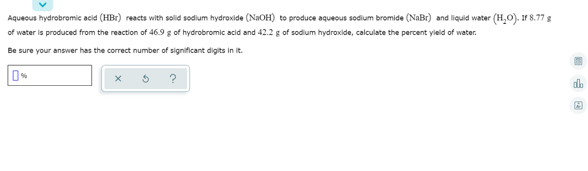 ### Example Problem: Calculating Percent Yield in a Chemical Reaction

**Problem Statement:**

Aqueous hydrobromic acid (HBr) reacts with solid sodium hydroxide (NaOH) to produce aqueous sodium bromide (NaBr) and liquid water (H₂O). If 8.77 g of water is produced from the reaction of 46.9 g of hydrobromic acid and 42.2 g of sodium hydroxide, calculate the percent yield of water.

**Instructions:**

Be sure your answer has the correct number of significant digits in it.

---

**Step-by-Step Solution**:

1. **Balanced Chemical Equation**:
   \[
   \text{HBr} (\text{aq}) + \text{NaOH} (\text{s}) \rightarrow \text{NaBr} (\text{aq}) + \text{H}_2\text{O} (\text{l})
   \]

2. **Identify the Molar Masses**:
   - HBr: \( \approx 80.91 \, \text{g/mol} \)
   - NaOH: \( \approx 40.00 \, \text{g/mol} \)
   - \( \text{H}_2\text{O} \): \( \approx 18.02 \, \text{g/mol} \)

3. **Determine the Limiting Reactant**:
   - Moles of HBr: \( \frac{46.9 \, \text{g}}{80.91 \, \text{g/mol}} \approx 0.579 \, \text{mol} \)
   - Moles of NaOH: \( \frac{42.2 \, \text{g}}{40.00 \, \text{g/mol}} \approx 1.055 \, \text{mol} \)

   The limiting reactant is HBr as it has fewer moles compared to NaOH.

4. **Calculate Theoretical Yield of \( \text{H}_2\text{O} \)**:
   The reaction is 1:1, so the moles of \( \text{H}_2\text{O} \) produced will be the same as the moles of HBr used.
   - Moles of \( \text{H}_2\text{O} \) produced: \( 0.