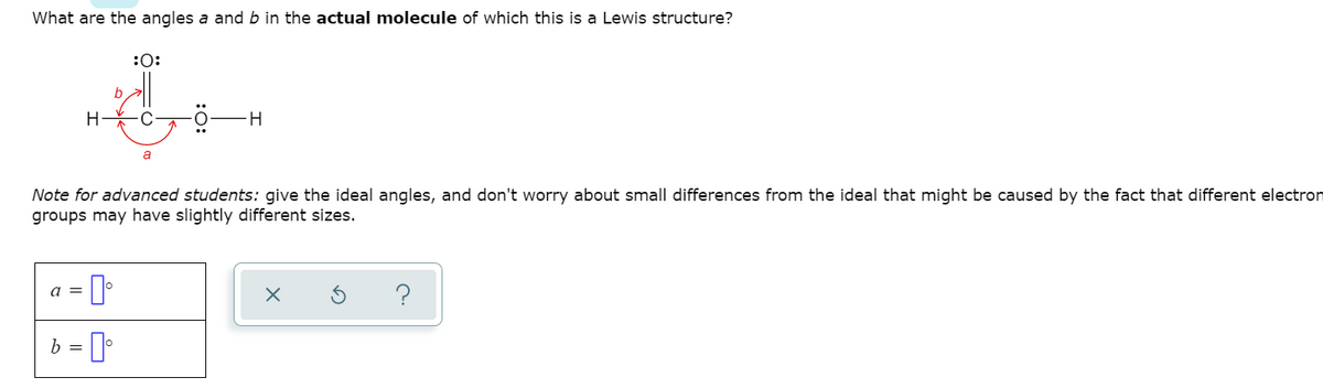 What are the angles a and b in the actual molecule of which this is a Lewis structure?
:0:
-H-
a
Note for advanced students: give the ideal angles, and don't worry about small differences from the ideal that might be caused by the fact that different electron
groups may have slightly different sizes.
?
a =
b = 0
