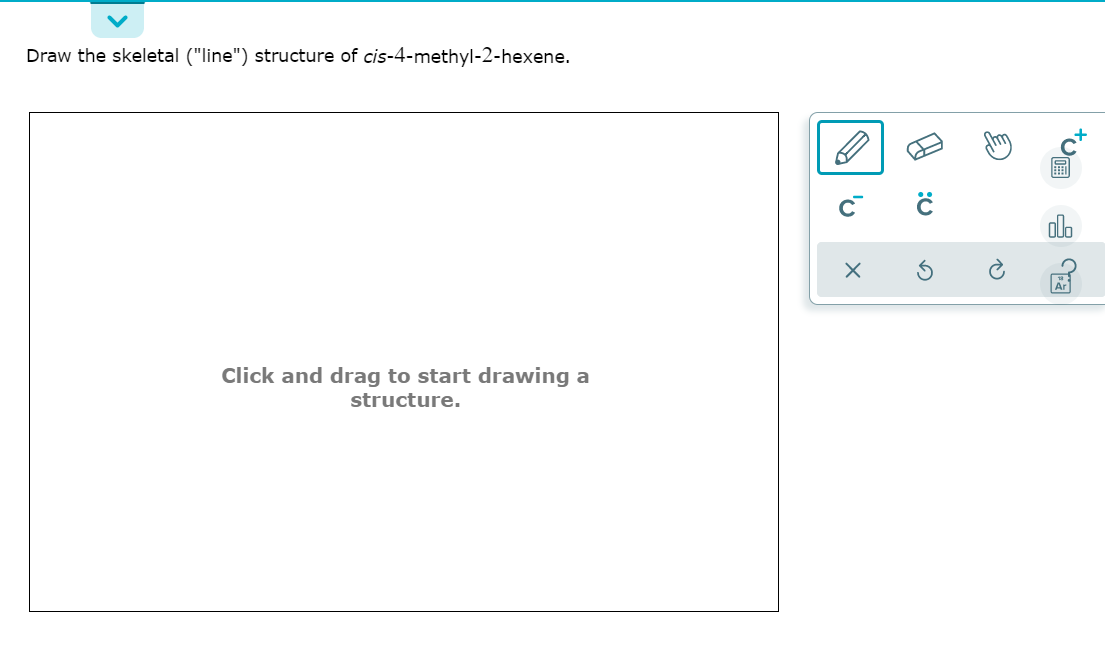 Draw the skeletal ("line") structure of cis-4-methyl-2-hexene.
olo
Click and drag to start drawing a
structure.
