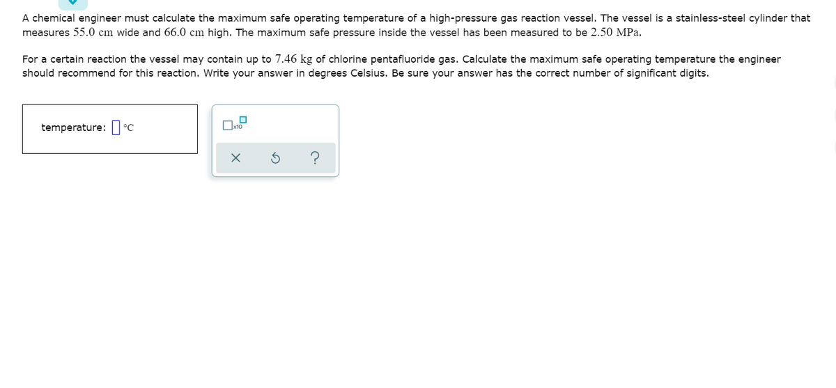 A chemical engineer must calculate the maximum safe operating temperature of a high-pressure gas reaction vessel. The vessel is a stainless-steel cylinder that
measures 55.0 cm wide and 66.0 cm high. The maximum safe pressure inside the vessel has been measured to be 2.50 MPa.
For a certain reaction the vessel may contain up to 7.46 kg of chlorine pentafluoride gas. Calculate the maximum safe operating temperature the engineer
should recommend for this reaction. Write your answer in degrees Celsius. Be sure your answer has the correct number of significant digits.
temperature:| °C
