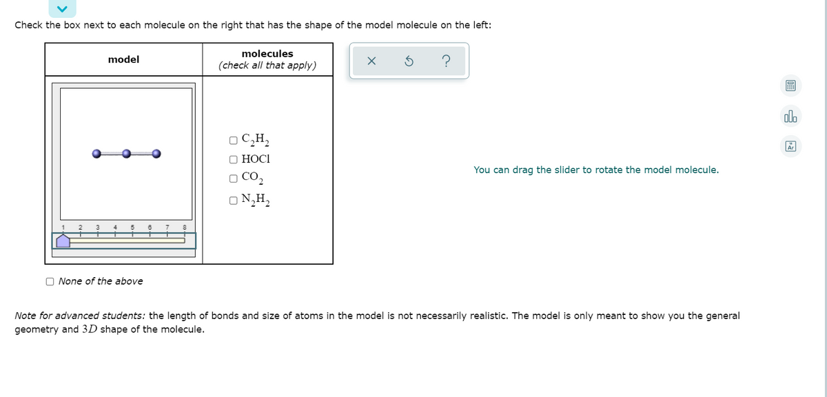 Check the box next to each molecule on the right that has the shape of the model molecule on the left:
molecules
model
(check all that apply)
olo
O C,H,
О НОСІ
You can drag the slider to rotate the model molecule.
O CO,
O N,H,
O None of the above
Note for advanced students: the length of bonds and size of atoms in the model is not necessarily realistic. The model is only meant to show you the general
geometry and 3D shape of the molecule.
