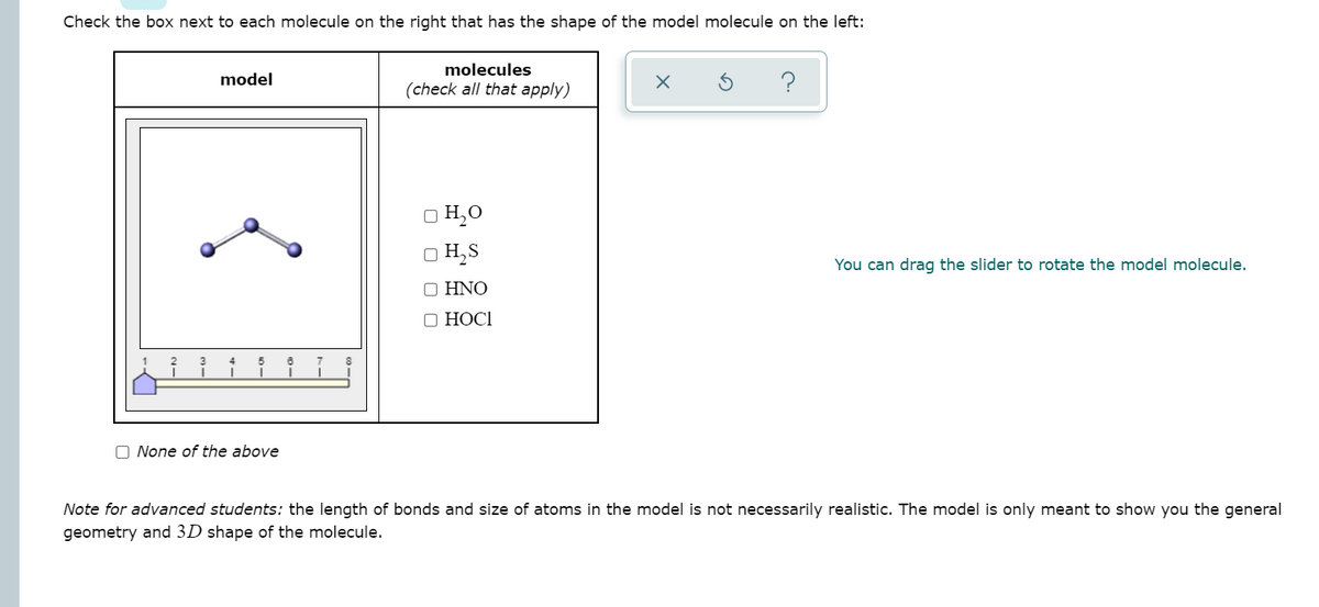 Check the box next to each molecule on the right that has the shape of the model molecule on the left:
molecules
model
(check all that apply)
O H,0
O H,S
You can drag the slider to rotate the model molecule.
O HNO
О НОСІ
O None of the above
Note for advanced students: the length of bonds and size of atoms in the model is not necessarily realistic. The model is only meant to show you the general
geometry and 3D shape of the molecule.
