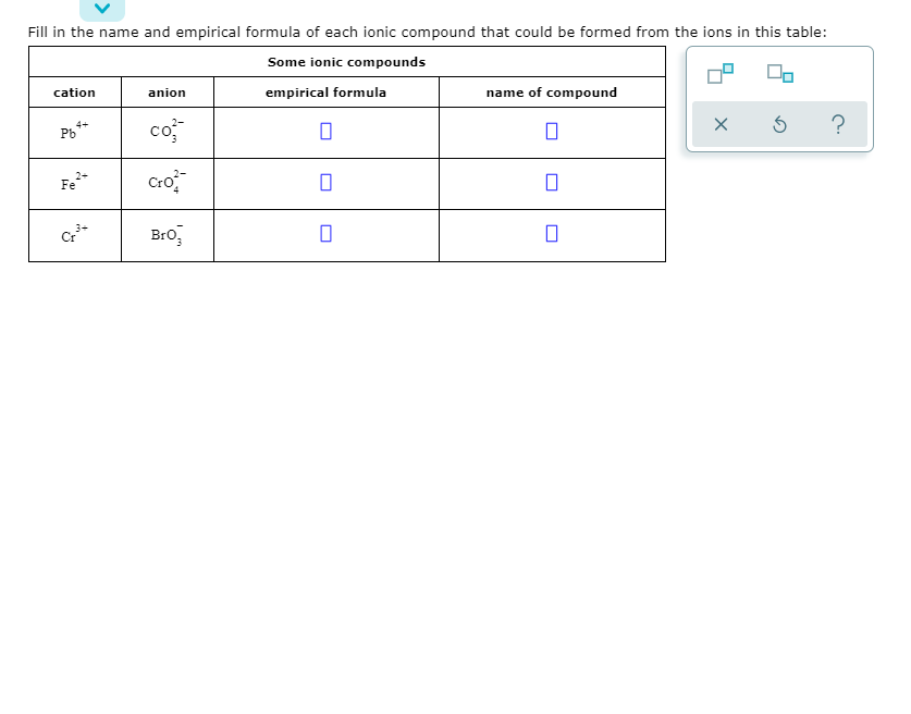 Fill in the name and empirical formula of each ionic compound that could be formed from the ions in this table:
Some ionic compounds
cation
anion
empirical formula
name of compound
co
4+
Pb"
Fe*
Bro,
