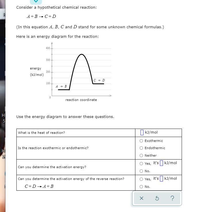 Consider a hypothetical chemical reaction:
A+B - C+D
(In this equation A, B, C and D stand for some unknown chemical formulas.)
Here is an energy diagram for the reaction:
400
300
energy
200
(k]/mol)
C + D
100.
A + B
reaction coordinate
H
Use the energy diagram to answer these questions.
5
O k)/mol
What is the heat of reaction?
Exothermic
Is the reaction exothermic or endothermic?
Endothermic
Neither
Yes, it's|kJ/mol
Can you determine the activation energy?
No.
Can you determine the activation energy of the reverse reaction?
Yes,
it's kJ/mol
C+D -A+B
No.
?
