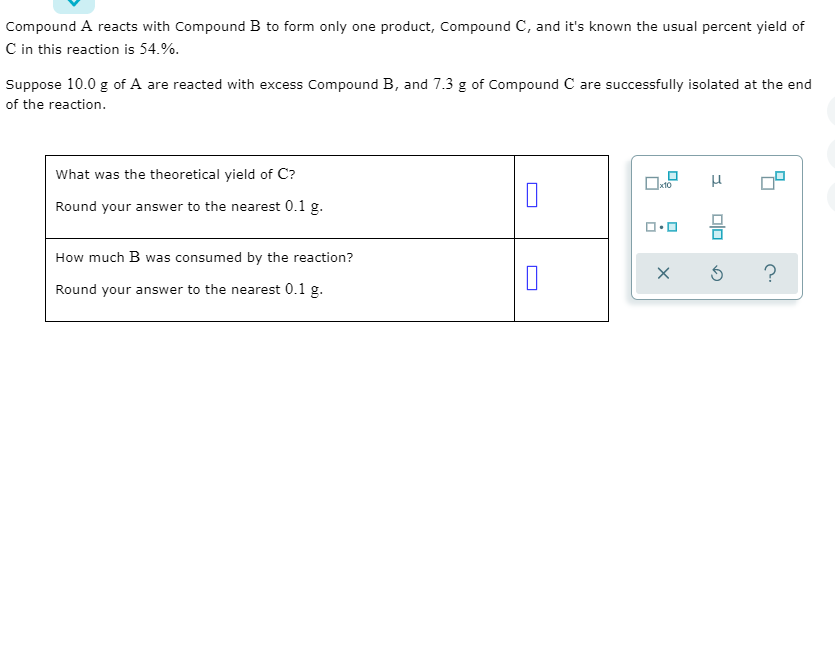 **Title: Understanding Yield in Chemical Reactions**

Compound A reacts with Compound B to form only one product, Compound C, and it's known the usual percent yield of C in this reaction is 54.%.

Suppose 10.0 g of A are reacted with excess Compound B, and 7.3 g of Compound C are successfully isolated at the end of the reaction.

**Questions:**

1. **What was the theoretical yield of C?**
   - Round your answer to the nearest 0.1 g.
  
2. **How much B was consumed by the reaction?**
   - Round your answer to the nearest 0.1 g.

**Notes on Graphs and Diagrams:**
- There is a diagram with symbols typically used in scientific calculations. This includes buttons to clear, reset, and access help, as well as symbols for mathematical operations such as multiplication and division. These symbols are essential for solving problems related to chemical yields.

