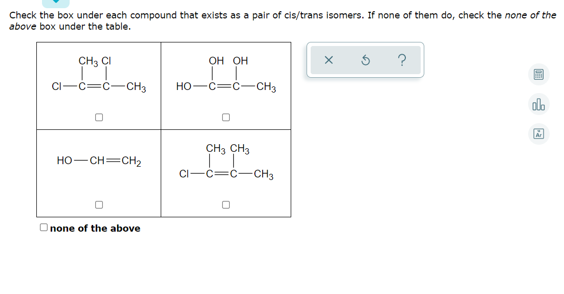 Check the box under each compound that exists as a pair of cis/trans isomers. If none of them do, check the none of the
above box under the table.
CH3 CI
ОН ОН
?
CI
-CH3
Но —С—С-
-CH3
olo
Ar
CH3 CH3
HO-CH=CH2
CI
C:
C–CH3
O none of the above
