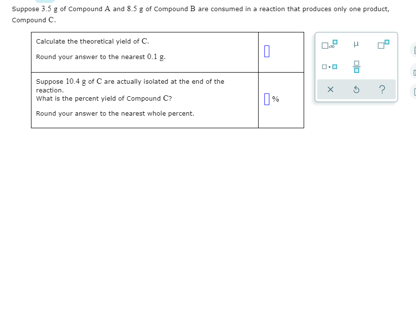 Suppose 3.5 g of Compound A and 8.5 g of Compound B are consumed in a reaction that produces only one product,
Compound C.
Calculate the theoretical yield of C.
Round your answer to the nearest 0.1 g.
Suppose 10.4 g of C are actually isolated at the end of the
reaction.
What is the percent yield of Compound C?
%
Round your answer to the nearest whole percent.
