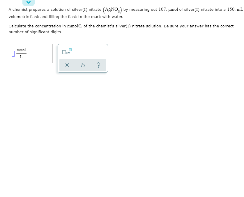 **Transcription:**

---

A chemist prepares a solution of silver(I) nitrate (AgNO₃) by measuring out 107. μmol of silver(I) nitrate into a 150. mL volumetric flask and filling the flask to the mark with water.

Calculate the concentration in mmol/L of the chemist's silver(I) nitrate solution. Be sure your answer has the correct number of significant digits.

[Diagram]

1. A box labeled "mmol/L" is shown.
2. There are three buttons below the text box: 
   - An 'X' button for clearing input.
   - A '↻' button probably used for resetting.
   - A '?' button likely providing help or hints.

---

**Explanation:**

1. **Converting µmol to mmol:**
   - Given: 107. µmol = 0.107 mmol

2. **Volume conversion:**
   - Given: 150. mL = 0.150 L 

3. **Calculating concentration (C):**
   \[
   C = \frac{\text{Number of moles (mmol)}}{\text{Volume (L)}}
   \]
   \[
   C = \frac{0.107 \text{ mmol}}{0.150 \text{ L}} = 0.713 \text{ mmol/L}
   \]

The concentration of the chemist's silver(I) nitrate solution is **0.713 mmol/L**.