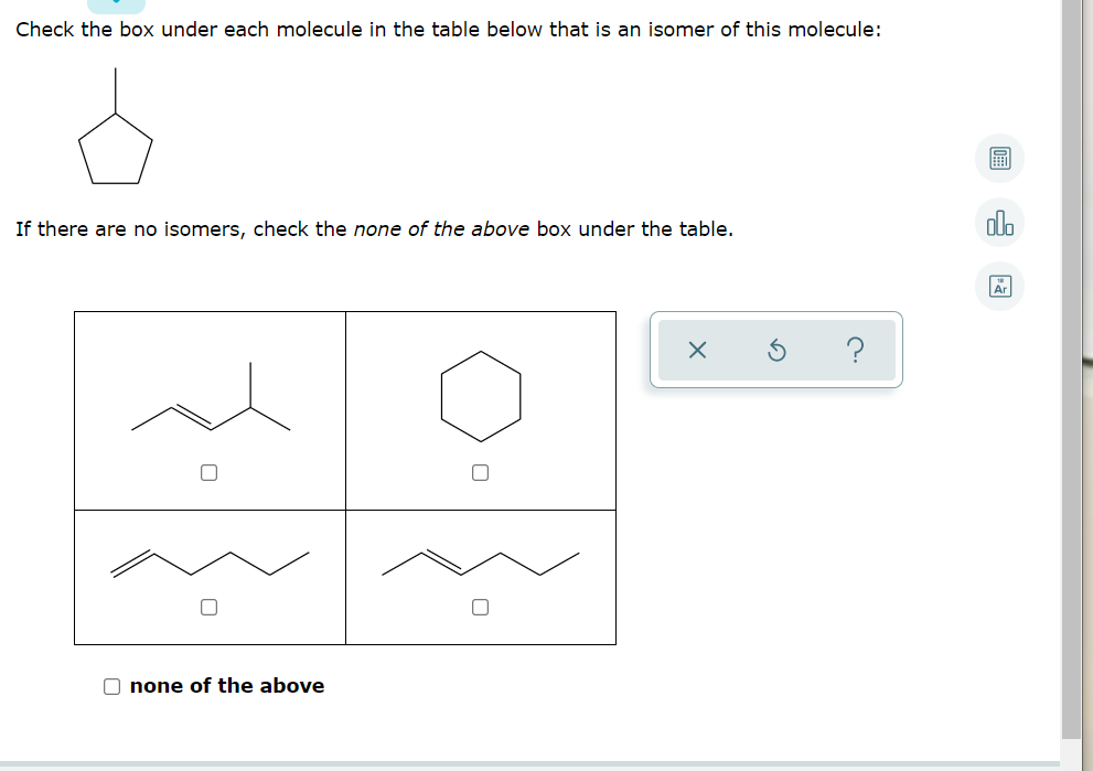 ### Identifying Isomers

In this exercise, you will identify isomers of a given molecule by checking the appropriate boxes. An isomer is a compound with the same chemical formula but a different structural arrangement of atoms.

#### Provided Molecule
The reference molecule is depicted as a six-membered ring with five carbon atoms and one hydrogen atom (cyclopentane).

#### Instruction:
Check the box under each molecule in the table below that is an isomer of this molecule. 

If there are no isomers, check the "none of the above" box under the table.

#### Molecule Options
1. **Top Left Molecule**: Contains branching with a double bond.
2. **Top Right Molecule**: Is a six-membered ring similar to the reference molecule (hexane).
3. **Bottom Left Molecule**: Linear molecule with a double bond in the middle.
4. **Bottom Right Molecule**: Linear molecule with a double bond positioned differently compared to the bottom left molecule.

#### Choice:
- **None of the above**

Please check the appropriate boxes to identify which of the molecules are isomers of the given molecule.

### Additional Information
Three options are available on the right side of the page for better navigation:
1. **Calculator Icon**: Likely for performing molecular weight or other calculations.
2. **Graphs Icon**: Possibly provides graphical analysis or additional visual aids.
3. **Table Icon**: Could show tabulated data for better comparison.

Note: The box icons at the bottom of the options likely serve functions such as clearing selections (X), restoring original options (Undo symbol), or providing help (Question mark).

By understanding isomers and their structural differences, you can better appreciate the diversity and specificity of molecular structures in chemistry.