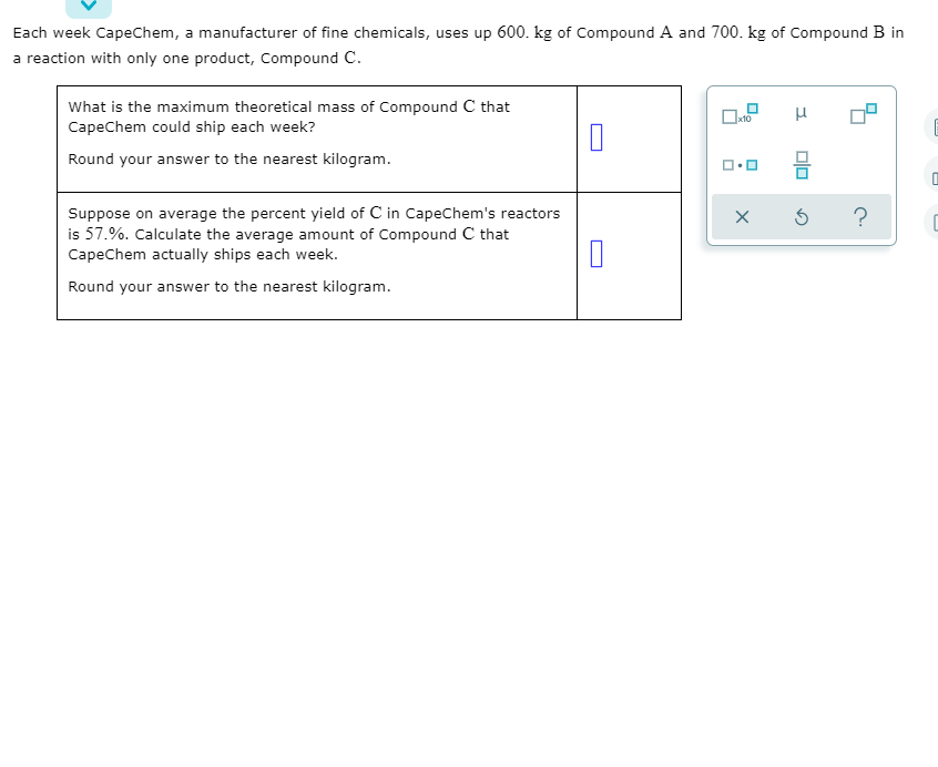 ### Chemical Manufacturing Efficiency Calculation

**Problem Statement:**

Each week CapeChem, a manufacturer of fine chemicals, uses up 600 kg of Compound A and 700 kg of Compound B in a reaction with only one product, Compound C.

**Questions:**

1. **Maximum Theoretical Mass Calculation:**
   
   What is the maximum theoretical mass of Compound C that CapeChem could ship each week?
   
   Round your answer to the nearest kilogram.
   
   **Answer:**

2. **Average Yield Calculation:**
   
   Suppose on average the percent yield of Compound C in CapeChem's reactors is 57.%. Calculate the average amount of Compound C that CapeChem actually ships each week.
   
   Round your answer to the nearest kilogram.
   
   **Answer:**

**Diagram Description:**

There is an interactive widget on the right side of the screen displaying measurement tools and options, likely used for fine-tuning and adjusting parameters related to the chemical reaction process. The tools include:

- A magnification option (depicted by a square with a small square inside).
- Selection of measurement units (depicted by 'μ').
- Several icons representing different measuring and adjustment tools.
- Arrows and a question mark suggesting more options or help available.

These tools are standard for precisely calculating and recording experimental values in chemical manufacturing. 

**Directions for Students:**

- Understand the problem statement, considering the masses of Compounds A and B used each week.
- Use the stoichiometric relationships of the reaction to determine the theoretical yield of Compound C.
- Apply the given percent yield to find the actual average yield of Compound C, ensuring all calculations are accurate and answers are rounded appropriately.

This exercise enhances understanding of chemical yields and efficiency in industrial chemical processes.