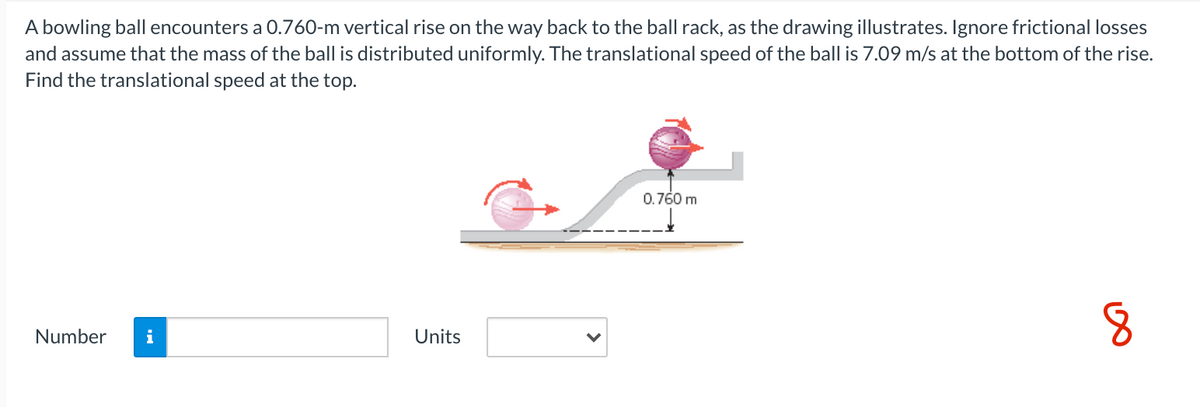 A bowling ball encounters a 0.760-m vertical rise on the way back to the ball rack, as the drawing illustrates. Ignore frictional losses
and assume that the mass of the ball is distributed uniformly. The translational speed of the ball is 7.09 m/s at the bottom of the rise.
Find the translational speed at the top.
0.760 m
Number
Units
