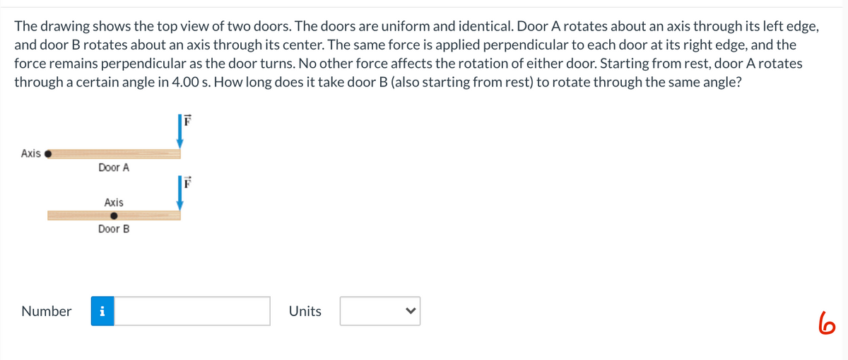 The drawing shows the top view of two doors. The doors are uniform and identical. Door A rotates about an axis through its left edge,
and door B rotates about an axis through its center. The same force is applied perpendicular to each door at its right edge, and the
force remains perpendicular as the door turns. No other force affects the rotation of either door. Starting from rest, door A rotates
through a certain angle in 4.00 s. How long does it take door B (also starting from rest) to rotate through the same angle?
F
Аxis
Door A
Axis
Door B
Number
i
Units
