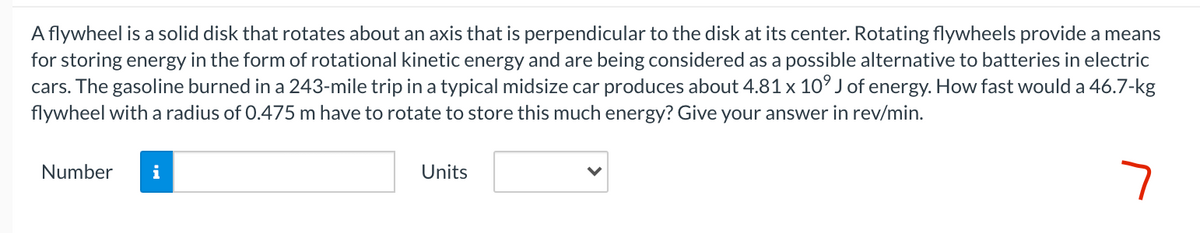 A flywheel is a solid disk that rotates about an axis that is perpendicular to the disk at its center. Rotating flywheels provide a means
for storing energy in the form of rotational kinetic energy and are being considered as a possible alternative to batteries in electric
cars. The gasoline burned in a 243-mile trip in a typical midsize car produces about 4.81 x 10° J of energy. How fast would a 46.7-kg
flywheel with a radius of 0.475 m have to rotate to store this much energy? Give your answer in rev/min.
Number
i
Units

