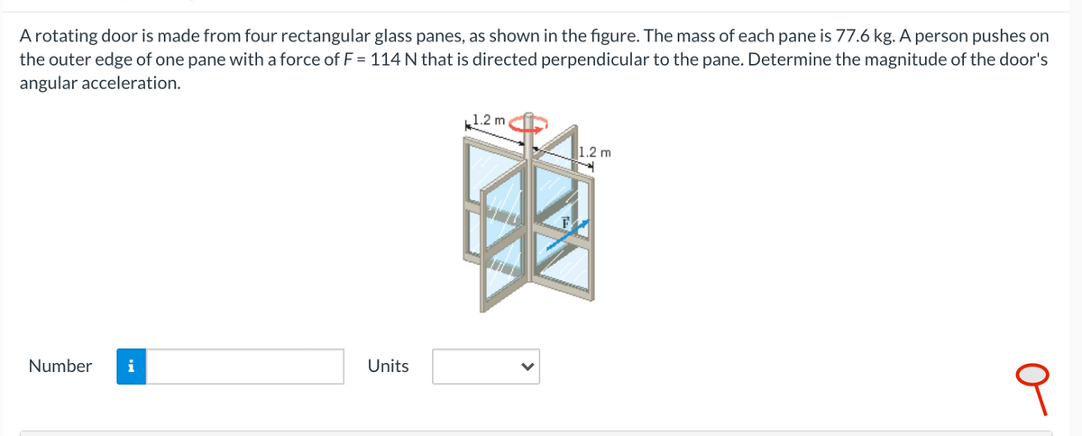 A rotating door is made from four rectangular glass panes, as shown in the figure. The mass of each pane is 77.6 kg. A person pushes on
the outer edge of one pane with a force of F = 114 N that is directed perpendicular to the pane. Determine the magnitude of the door's
angular acceleration.
L1.2 m
1.2 m
Number
i
Units
