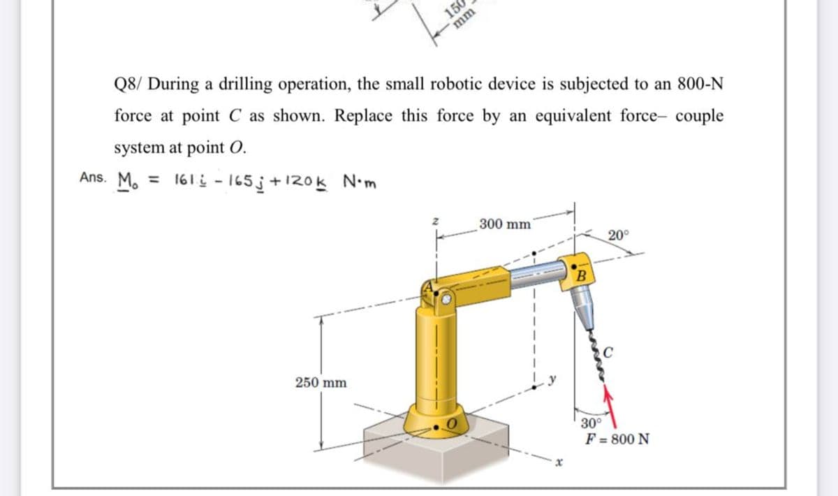 150
mm
Q8/ During a drilling operation, the small robotic device is subjected to an 800-N
force at point C as shown. Replace this force by an equivalent force- couple
system at point O.
Ans. M. = 161į - 165j+120k N.m
300 mm
20°
B
250 mm
30°
F = 800 N
