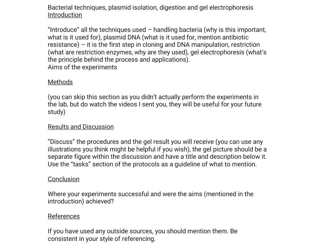 Bacterial techniques, plasmid isolation, digestion and gel electrophoresis
Introduction
"Introduce" all the techniques used handling bacteria (why is this important,
what is it used for), plasmid DNA (what is it used for, mention antibiotic
resistance) - it is the first step in cloning and DNA manipulation, restriction
(what are restriction enzymes, why are they used), gel electrophoresis (what's
the principle behind the process and applications).
Aims of the experiments
-
Methods
(you can skip this section as you didn't actually perform the experiments in
the lab, but do watch the videos I sent you, they will be useful for your future
study)
Results and Discussion
"Discuss" the procedures and the gel result you will receive (you can use any
illustrations you think might be helpful if you wish), the gel picture should be a
separate figure within the discussion and have a title and description below it.
Use the "tasks" section of the protocols as a guideline of what to mention.
Conclusion
Where your experiments successful and were the aims (mentioned in the
introduction) achieved?
References
If you have used any outside sources, you should mention them. Be
consistent in your style of referencing.
