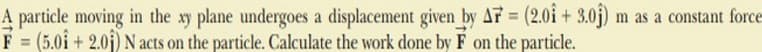 A
particle moving in the xy plane undergoes a displacement given by AF = (2.01 +3.0ĵ) m as a constant force
F = (5.01 + 2.01) N acts on the particle. Calculate the work done by F on the particle.