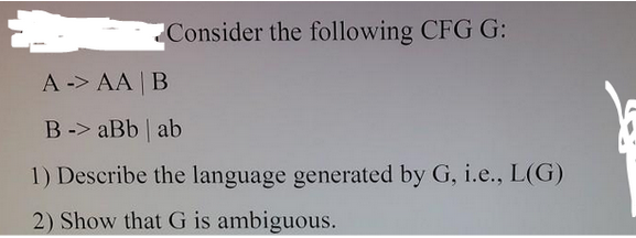 Consider the following CFG G:
A -> AA | B
B-> aBb | ab
1) Describe the language generated by G, i.e., L(G)
2) Show that G is ambiguous.