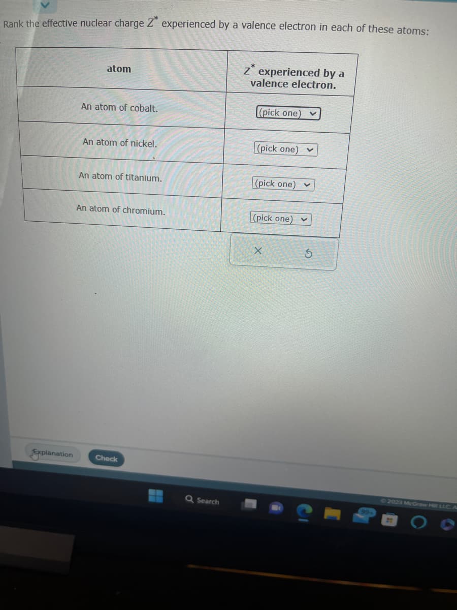 Rank the effective nuclear charge Z experienced by a valence electron in each of these atoms:
Explanation
atom
An atom of cobalt.
An atom of nickel.
An atom of titanium.
An atom of chromium.
Check
Q Search
Z experienced by a
valence electron.
(pick one)
(pick one)
(pick one) v
(pick one)
X
V
V
S
2023 McGraw Hill LLC
