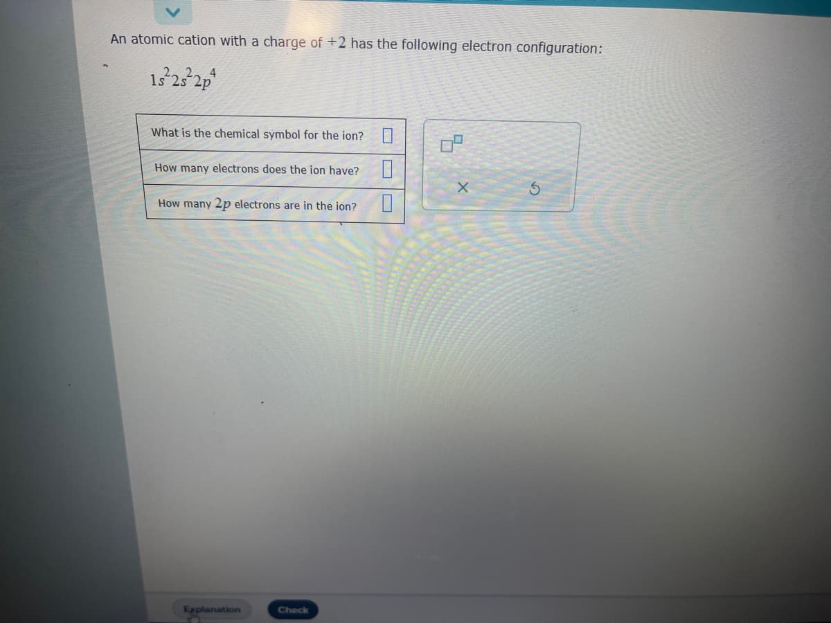 An atomic cation with a charge of +2 has the following electron configuration:
1s²2s²2p
What is the chemical symbol for the ion?
How many electrons does the ion have?
How many 2p electrons are in the ion?
Explanation
3
Check
0
0
X