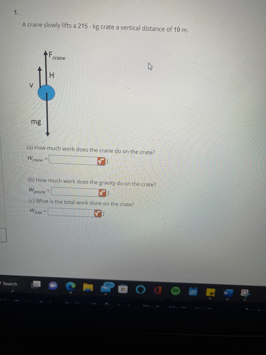 1.
O Search
A crane slowly lifts a 215 - kg crate a vertical distance of 19 m.
mg
crane
H
(a) How much work does the crane do on the crate?
W crane
(b) How much work does the gravity do on the crate?
W
=
gravity
(c) What is the total work done on the crate?
W total =
99+
HH