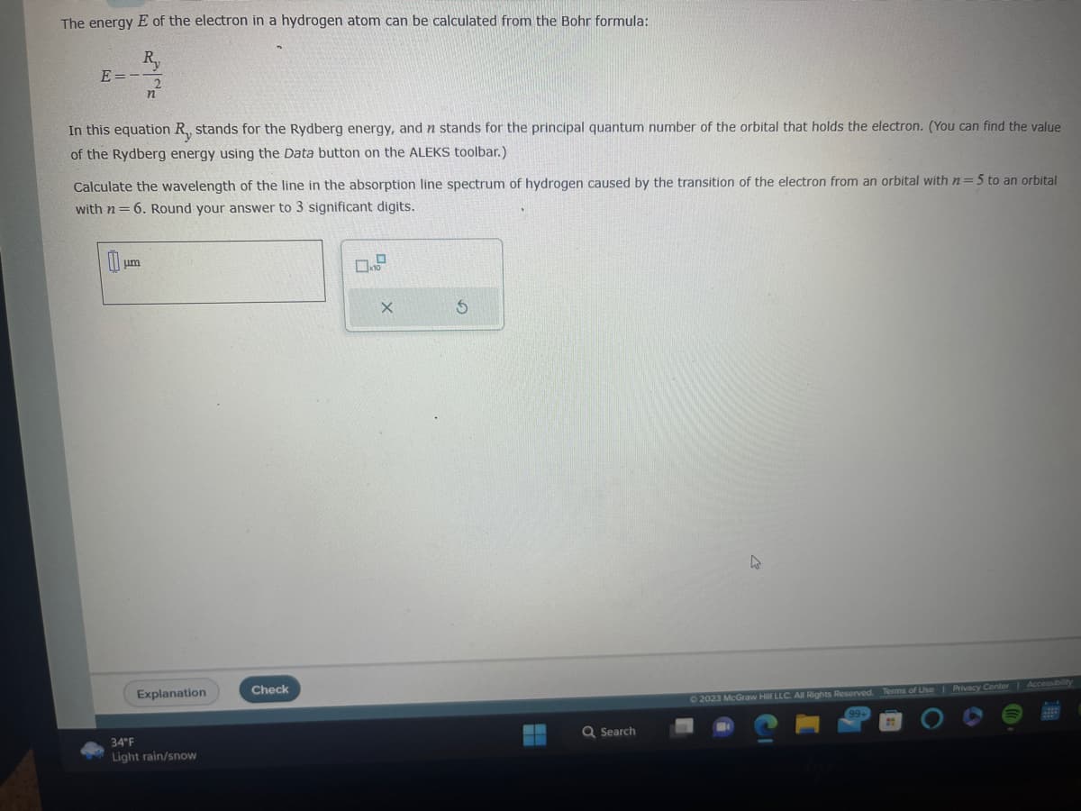 The energy E of the electron in a hydrogen atom can be calculated from the Bohr formula:
E=-
In this equation R, stands for the Rydberg energy, and n stands for the principal quantum number of the orbital that holds the electron. (You can find the value
of the Rydberg energy using the Data button on the ALEKS toolbar.)
Calculate the wavelength of the line in the absorption line spectrum of hydrogen caused by the transition of the electron from an orbital with n=5 to an orbital
with n= 6. Round your answer to 3 significant digits.
0
um
Explanation
34°F
Light rain/snow
Check
X
5
Q Search
4
© 2023 McGraw Hill LLC. All Rights Reserved. Terms of Use | Privacy Center | Accessibility