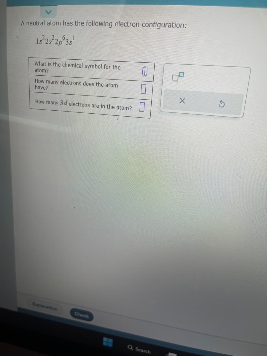 A neutral atom has the following electron configuration:
1s 2s 2p 3s¹
What is the chemical symbol for the
atom?
How many electrons does the atom
have?
How many 3d electrons are in the atom?
Explanation
Check
0
Q Search