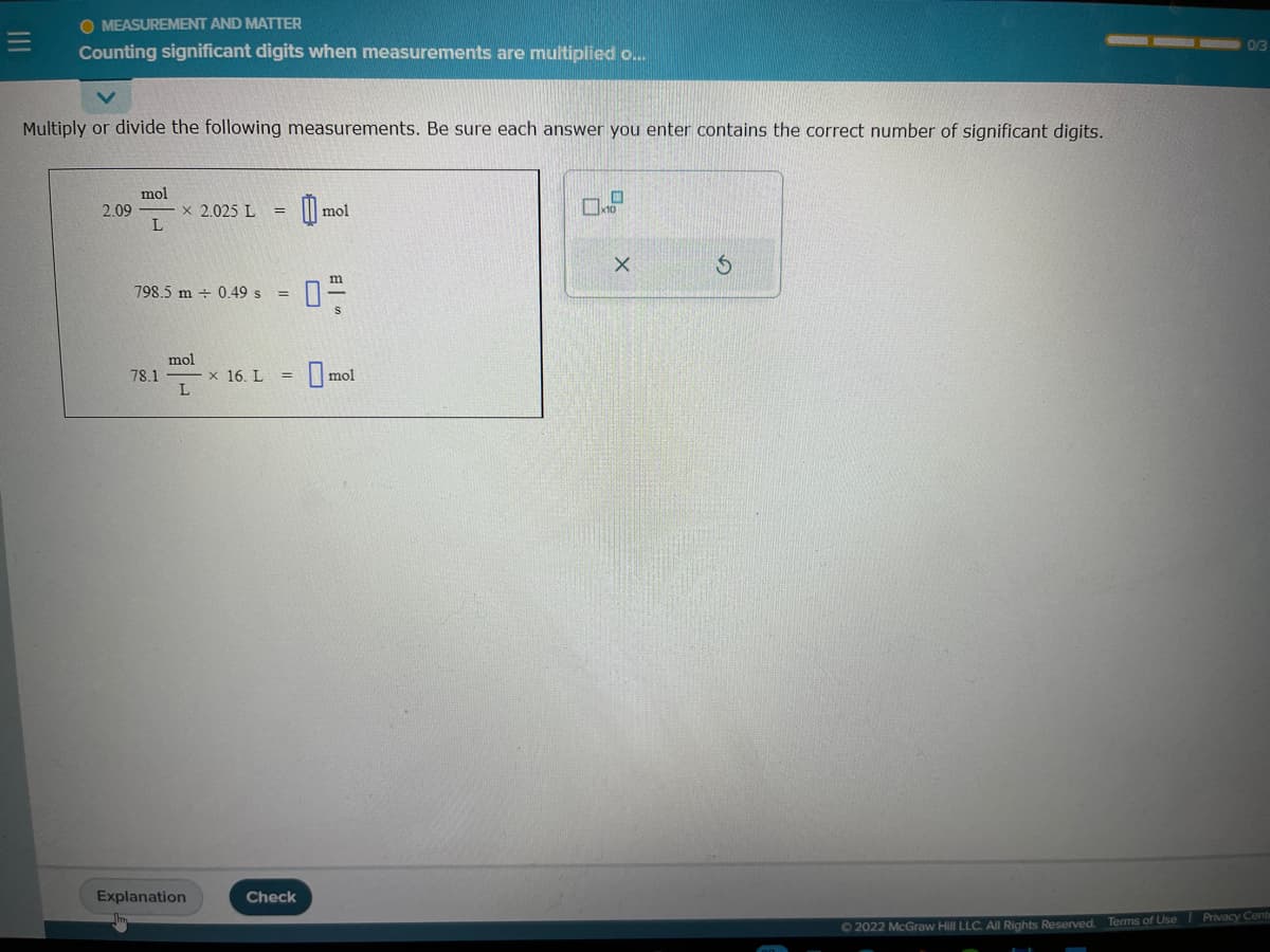 O MEASUREMENT AND MATTER
Counting significant digits when measurements are multiplied o...
Multiply or divide the following measurements. Be sure each answer you enter contains the correct number of significant digits.
2,09
mol
L
× 2.025 L =
798.5 m 0.49 s
78.1
mol
L
Explanation
x 16. L
=
=
Check
0
mol
0-
mol
O
10
X
S
0/3
Ⓒ2022 McGraw Hill LLC. All Rights Reserved. Terms of Use Privacy Cente