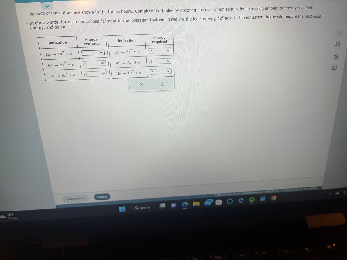 38°F
Cloudy
Two sets of ionizations are shown in the tables below. Complete the tables by ordering each set of ionizations by increasing amount of energy required.
- In other words, for each set choose "1" next to the ionization that would require the least energy, "2" next to the ionization that would require the next least
energy, and so on.
ionization
He He + e
-
Ne Ne + e
Ar Ar + e
energy
required
?
?
Explanation
?
v
v
v
Check
ionization
Ra Ra + e
1
Ar Ar + e
→
He He + e
X
Q Search
?
energy
required
?
?
S
v
v
V
¹74+
99
© 2023 McGraw Hill LLC Al Rights Reserved. Terms of Use
?
alla
Ar