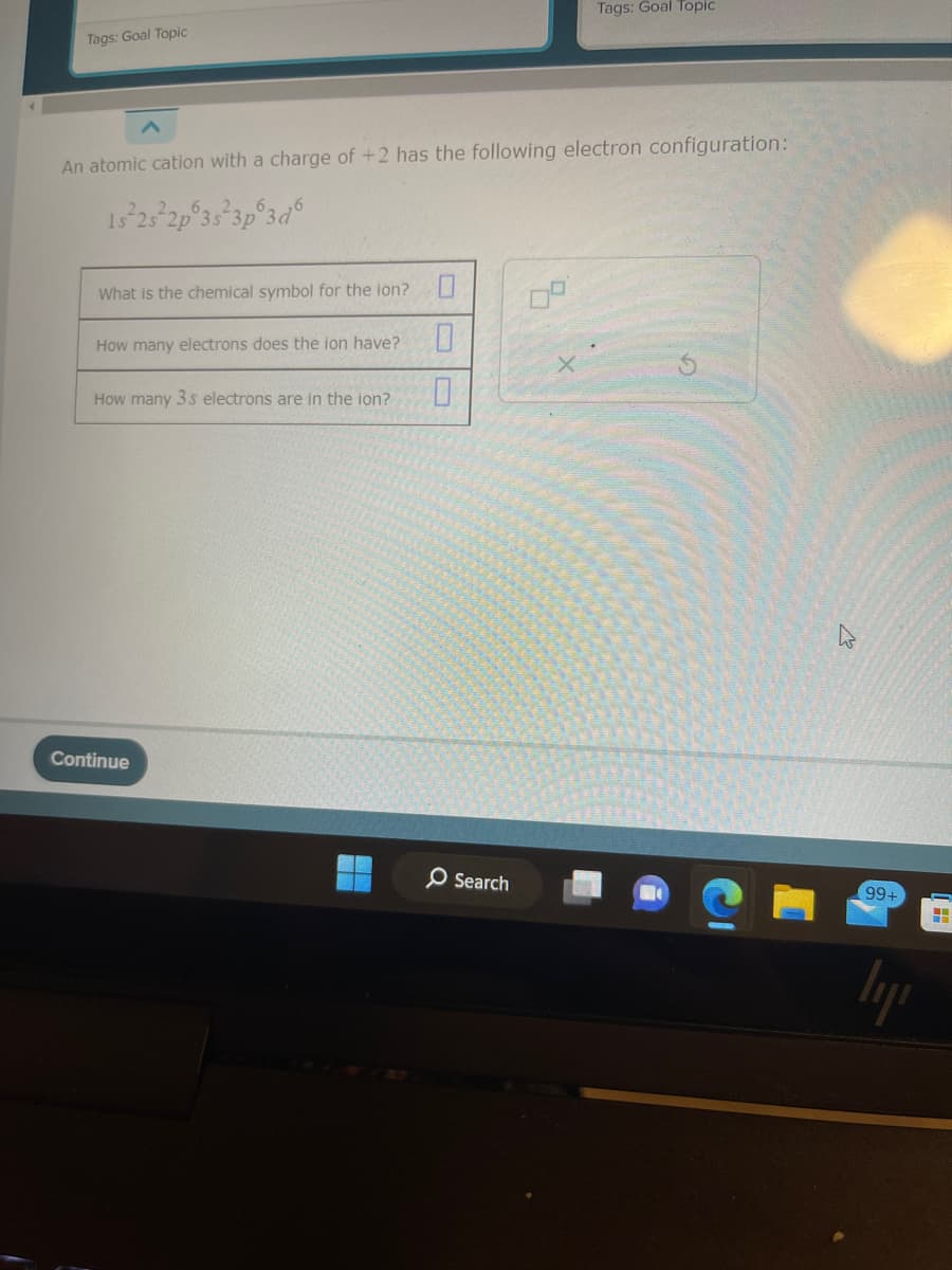 Tags: Goal Topic
An atomic cation with a charge of +2 has the following electron configuration:
15/23/2p 3s 3p 3d6
What is the chemical symbol for the ion? 0
How many electrons does the ion have?
0
How many 3s electrons are in the ion?
0
Continue
Tags: Goal Topic
Search
99+
lyn
HH