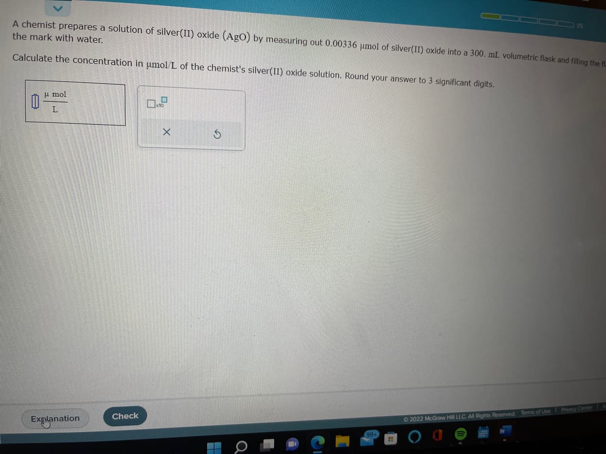 A chemist prepares a solution of silver(II) oxide (AgO) by measuring out 0.00336 μmol of silver(II) oxide into a 300. mL volumetric flask and filling the fl
the mark with water.
Calculate the concentration in μmol/L of the chemist's silver(II) oxide solution. Round your answer to 3 significant digits.
0
u mol
L
Explanation
Check
H
x10
X
99+
H
15
Ⓒ2022 McGraw Hill LLC. All Rights Reserved. Terms of Use | Privacy Center A